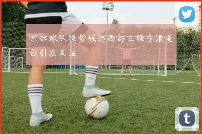 东部球队强势崛起西部三强齐遭重创引发关注