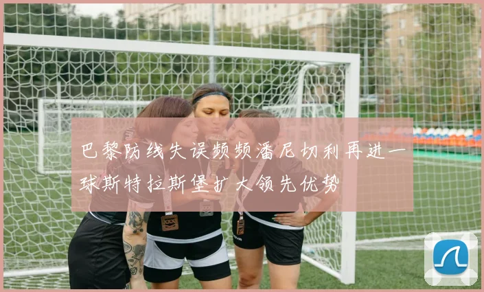 巴黎防线失误频频潘尼切利再进一球斯特拉斯堡扩大领先优势