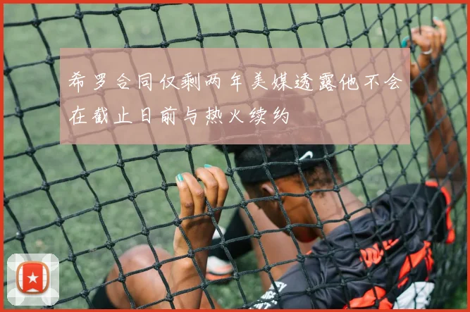 希罗合同仅剩两年美媒透露他不会在截止日前与热火续约