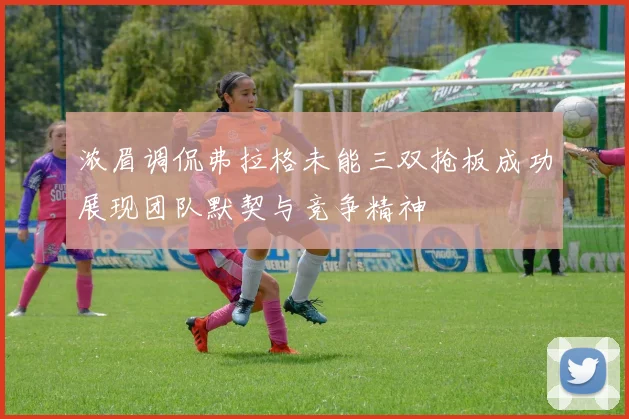 浓眉调侃弗拉格未能三双抢板成功展现团队默契与竞争精神