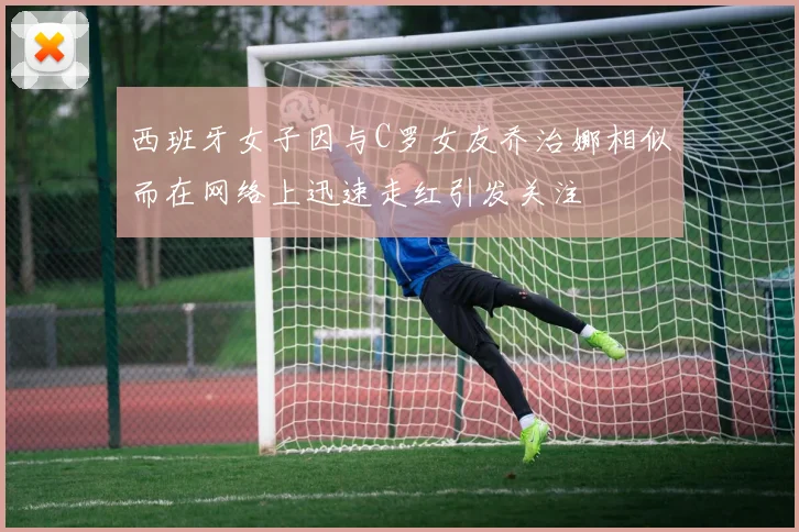 西班牙女子因与C罗女友乔治娜相似而在网络上迅速走红引发关注