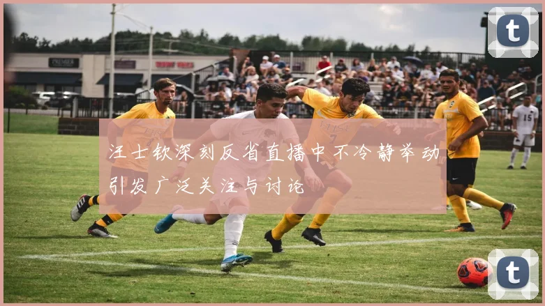 汪士钦深刻反省直播中不冷静举动引发广泛关注与讨论