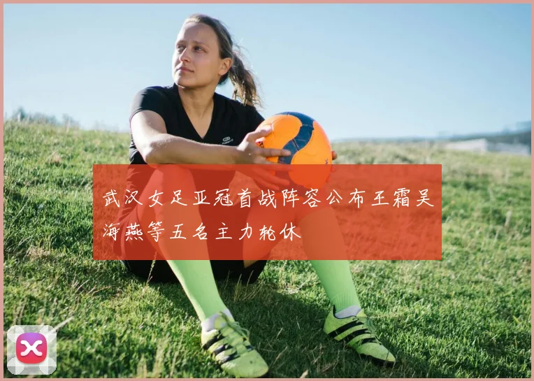 武汉女足亚冠首战阵容公布王霜吴海燕等五名主力轮休