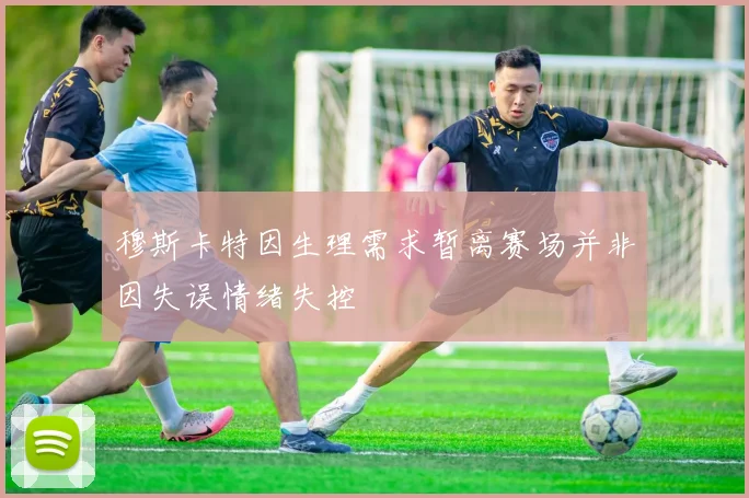 穆斯卡特因生理需求暂离赛场并非因失误情绪失控