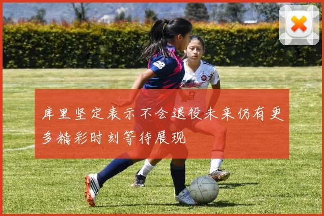 库里坚定表示不会退役未来仍有更多精彩时刻等待展现