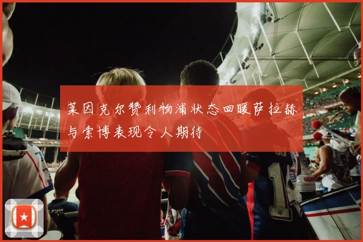 莱因克尔赞利物浦状态回暖萨拉赫与索博表现令人期待