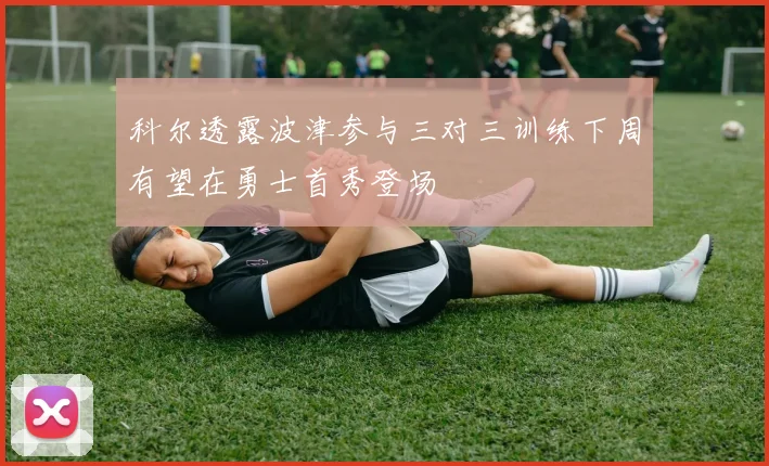 科尔透露波津参与三对三训练下周有望在勇士首秀登场