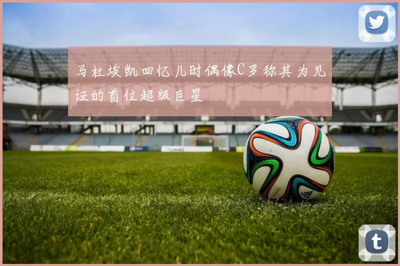 马杜埃凯回忆儿时偶像C罗称其为见证的首位超级巨星