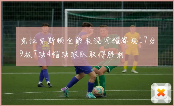 克拉克斯顿全能表现闪耀赛场17分9板7助4帽助球队取得胜利