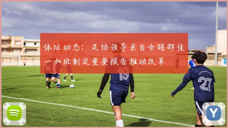 体坛动态：足协领导亲自会晤邵佳一加班制定重要报告推动改革