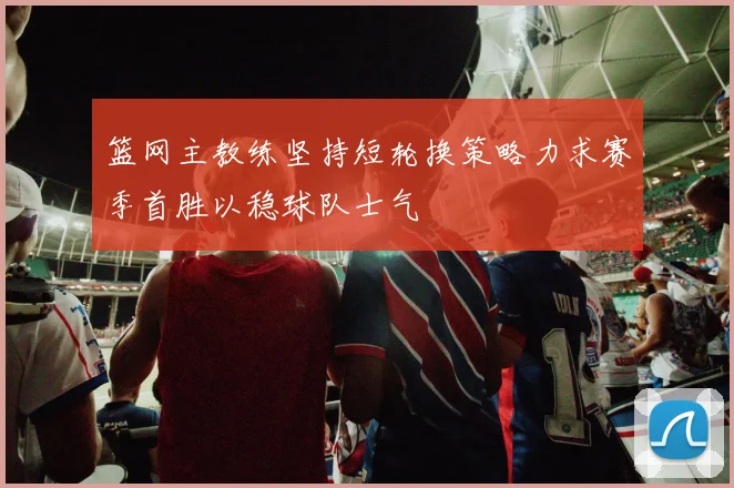 篮网主教练坚持短轮换策略力求赛季首胜以稳球队士气