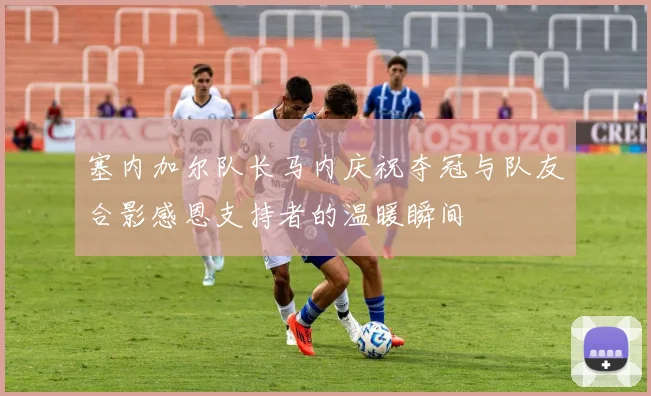 塞内加尔队长马内庆祝夺冠与队友合影感恩支持者的温暖瞬间