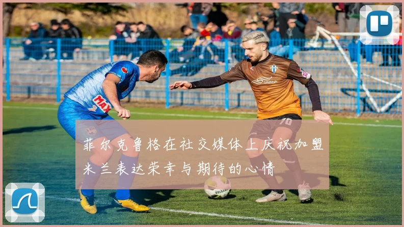 菲尔克鲁格在社交媒体上庆祝加盟米兰表达荣幸与期待的心情