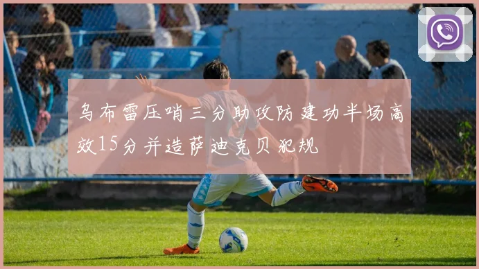乌布雷压哨三分助攻防建功半场高效15分并造萨迪克贝犯规