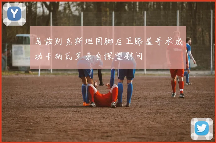 乌兹别克斯坦国脚后卫膝盖手术成功卡纳瓦罗亲自探望慰问