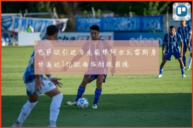 巴萨欲引进马竞前锋阿尔瓦雷斯身价高达1亿欧面临财政困境