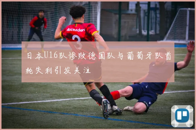 日本U16队惨败德国队与葡萄牙队首轮失利引发关注