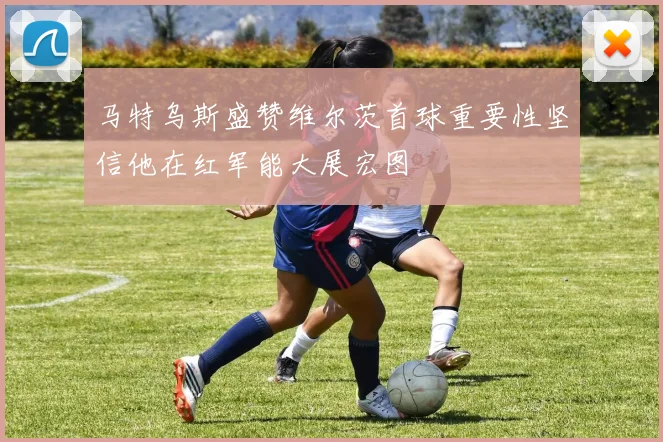 马特乌斯盛赞维尔茨首球重要性坚信他在红军能大展宏图
