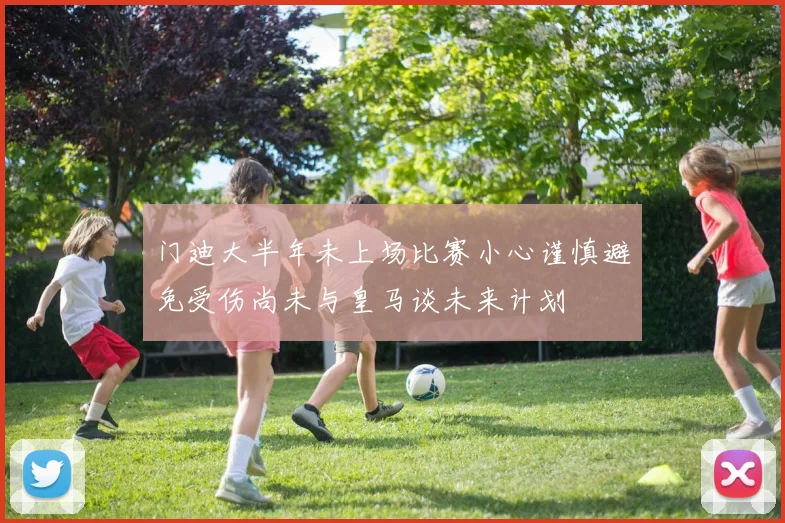 门迪大半年未上场比赛小心谨慎避免受伤尚未与皇马谈未来计划