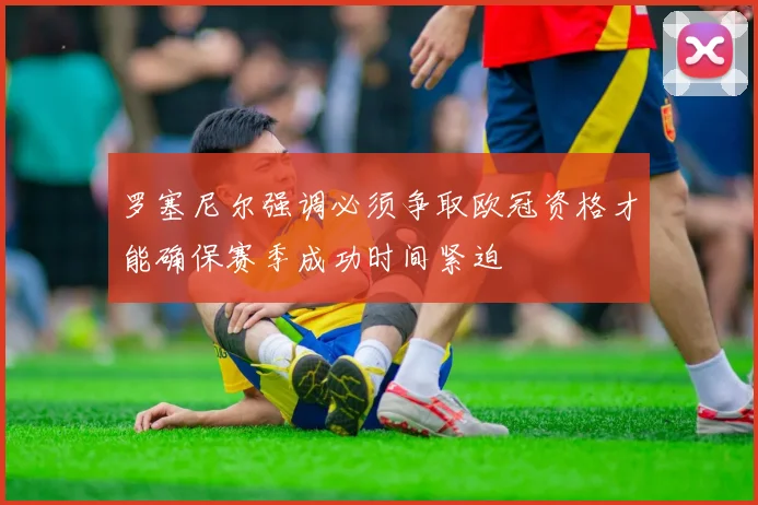 罗塞尼尔强调必须争取欧冠资格才能确保赛季成功时间紧迫