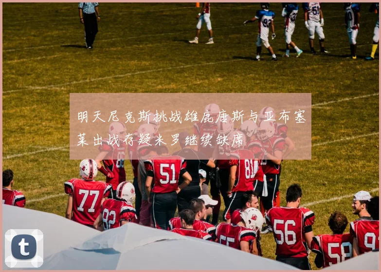 明天尼克斯挑战雄鹿唐斯与亚布塞莱出战存疑米罗继续缺席