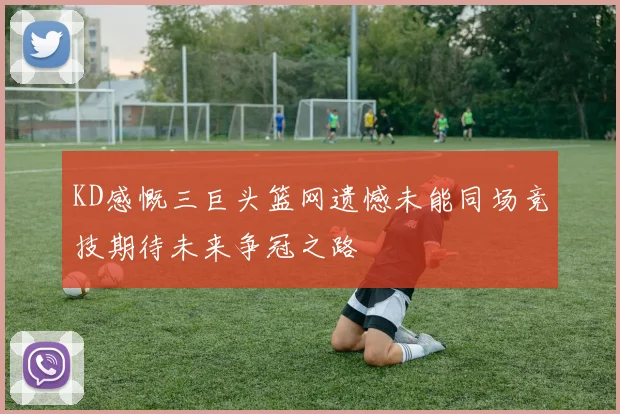 KD感慨三巨头篮网遗憾未能同场竞技期待未来争冠之路