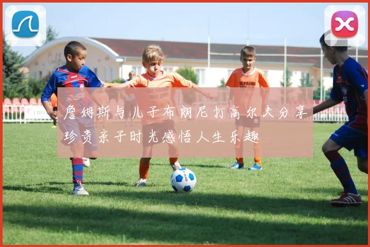 詹姆斯与儿子布朗尼打高尔夫分享珍贵亲子时光感悟人生乐趣