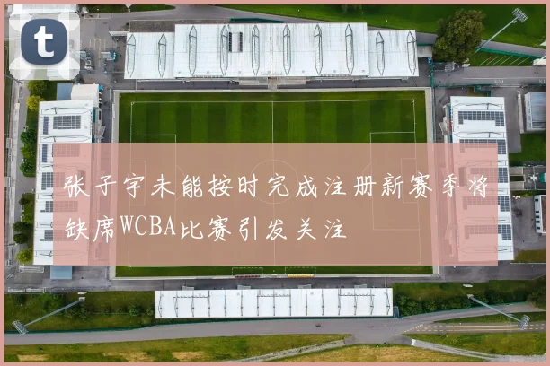张子宇未能按时完成注册新赛季将缺席WCBA比赛引发关注