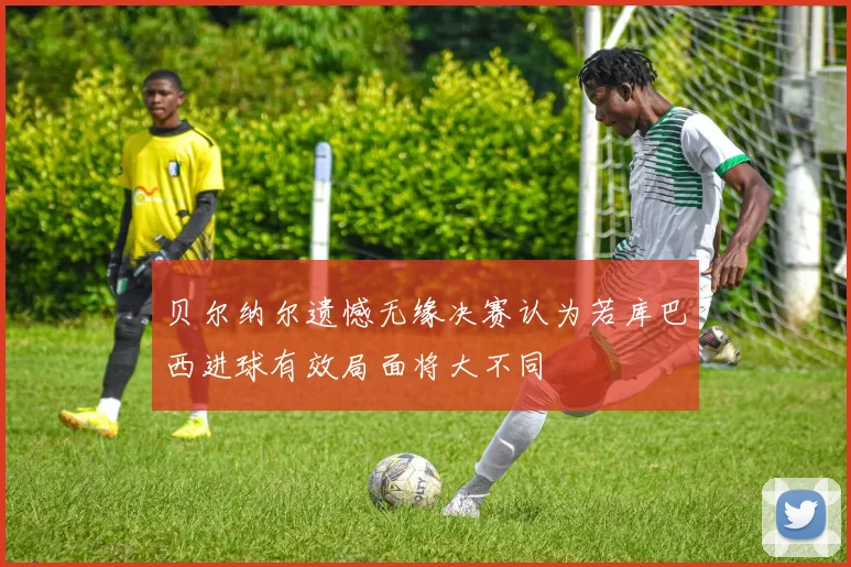 贝尔纳尔遗憾无缘决赛认为若库巴西进球有效局面将大不同