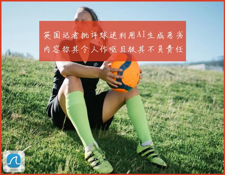 英国记者批评球迷利用AI生成恶劣内容称其令人作呕且极其不负责任