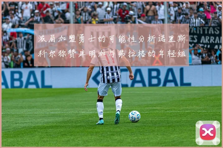 浓眉加盟勇士的可能性分析诺里斯科尔称赞库明加与弗拉格的年轻组合