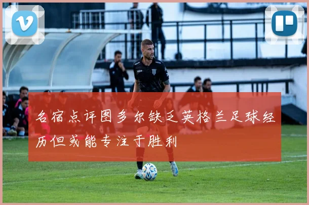 名宿点评图多尔缺乏英格兰足球经历但或能专注于胜利
