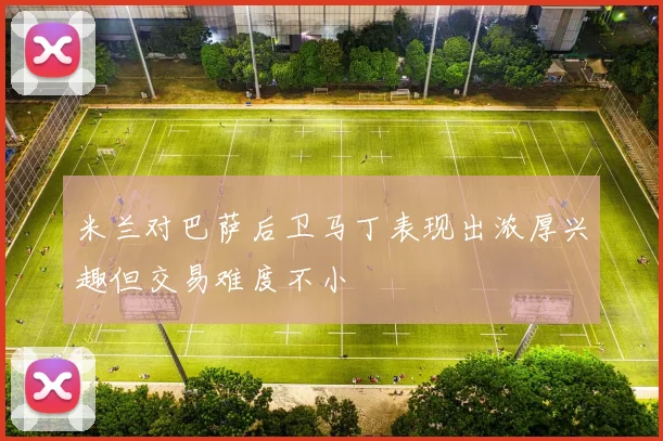 米兰对巴萨后卫马丁表现出浓厚兴趣但交易难度不小