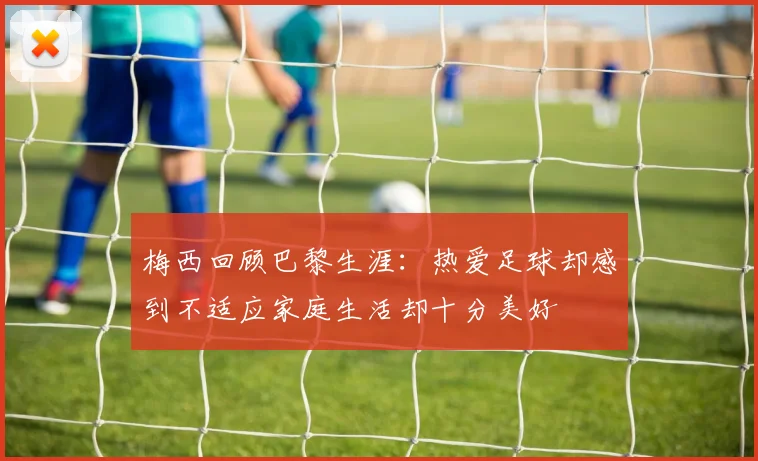 梅西回顾巴黎生涯：热爱足球却感到不适应家庭生活却十分美好