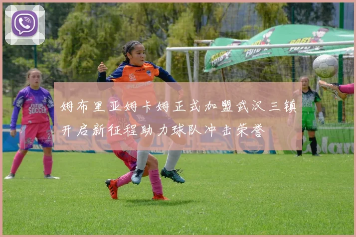 姆布里亚姆卡姆正式加盟武汉三镇开启新征程助力球队冲击荣誉