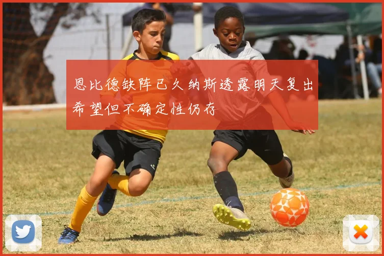 恩比德缺阵已久纳斯透露明天复出希望但不确定性仍存