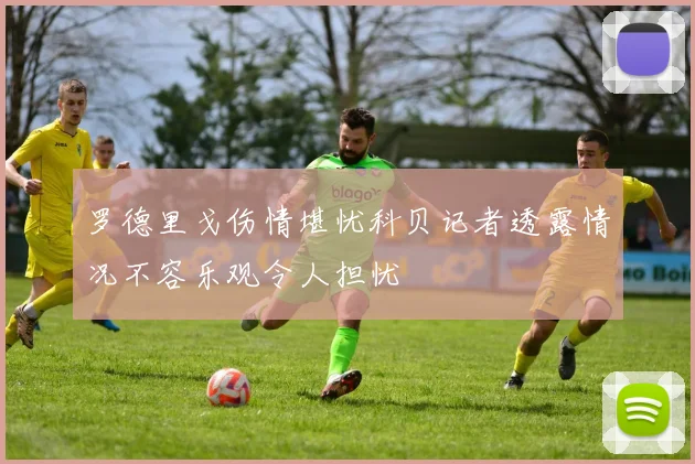 罗德里戈伤情堪忧科贝记者透露情况不容乐观令人担忧