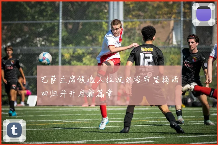 巴萨主席候选人拉波尔塔希望梅西回归并开启新篇章