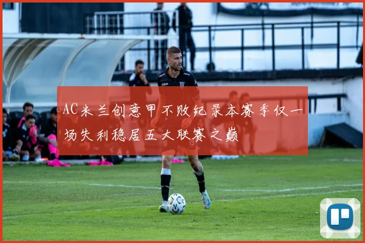 AC米兰创意甲不败纪录本赛季仅一场失利稳居五大联赛之巅