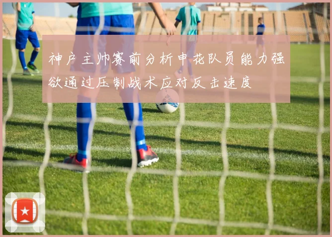 神户主帅赛前分析申花队员能力强欲通过压制战术应对反击速度