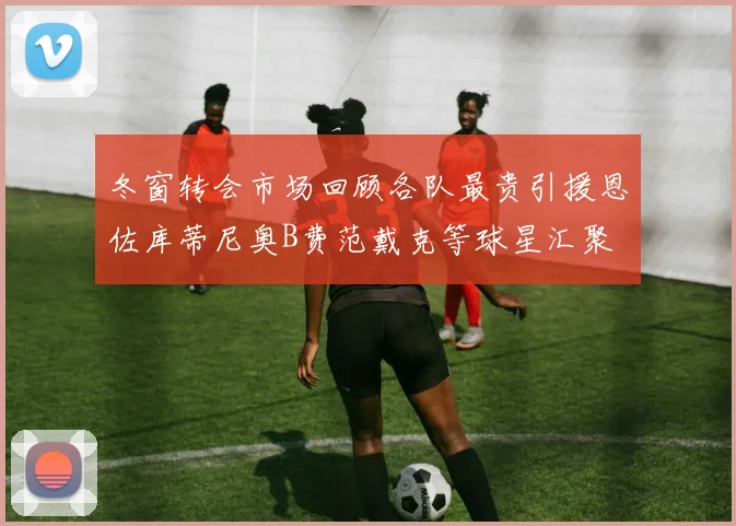 冬窗转会市场回顾各队最贵引援恩佐库蒂尼奥B费范戴克等球星汇聚