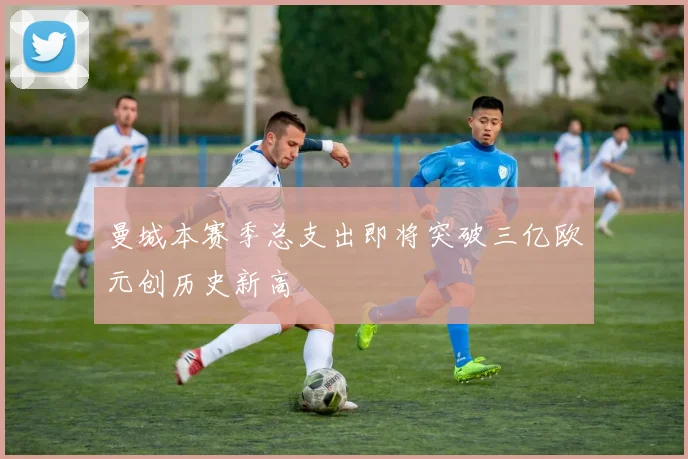 曼城本赛季总支出即将突破三亿欧元创历史新高