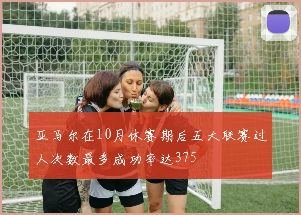 亚马尔在10月休赛期后五大联赛过人次数最多成功率达375